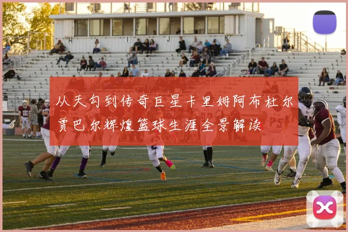 从天勾到传奇巨星卡里姆阿布杜尔贾巴尔辉煌篮球生涯全景解读