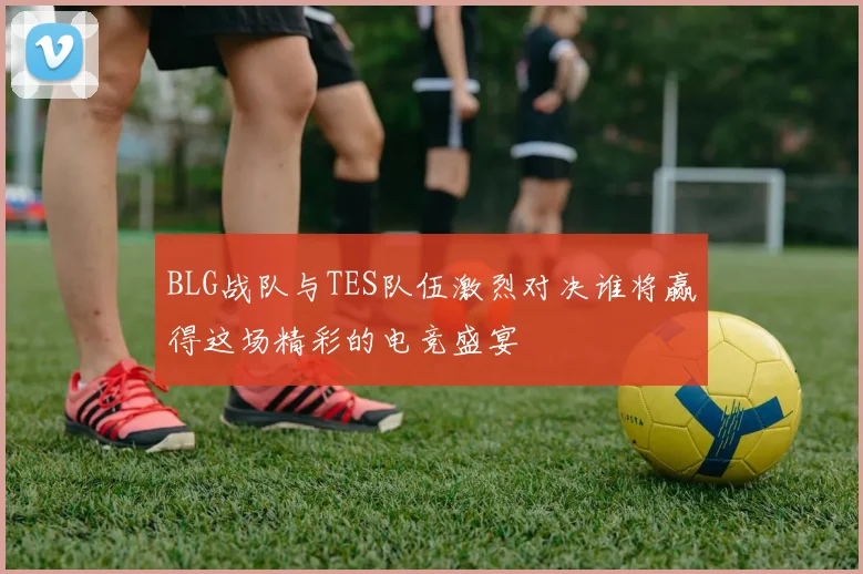 BLG战队与TES队伍激烈对决谁将赢得这场精彩的电竞盛宴