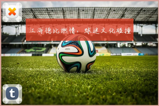 江海德比燃情，球迷文化碰撞
