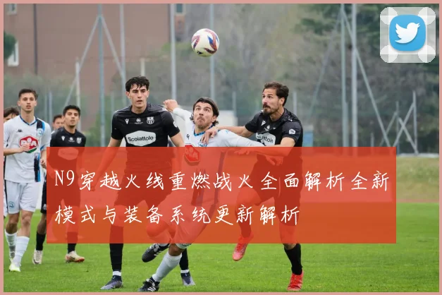 N9穿越火线重燃战火全面解析全新模式与装备系统更新解析
