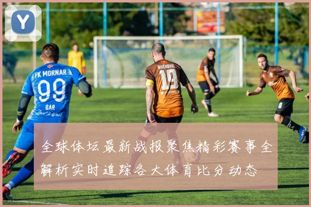 全球体坛最新战报聚焦精彩赛事全解析实时追踪各大体育比分动态