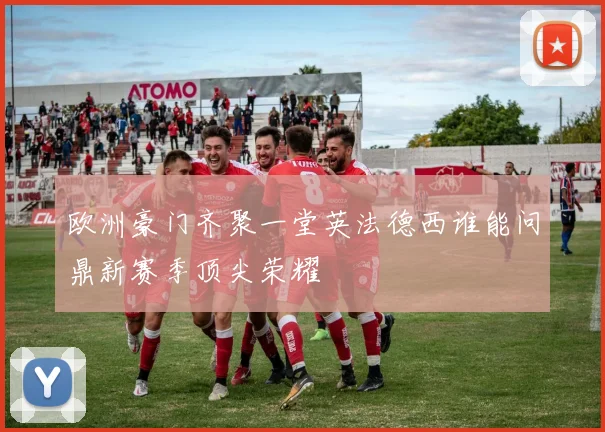 欧洲豪门齐聚一堂英法德西谁能问鼎新赛季顶尖荣耀