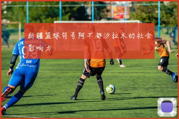新疆篮球符号阿不都沙拉木的社会影响力
