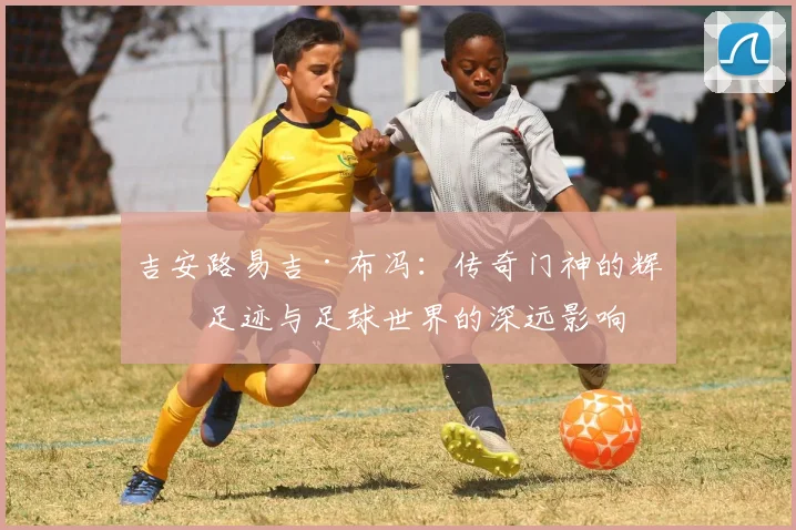 吉安路易吉·布冯：传奇门神的辉煌足迹与足球世界的深远影响