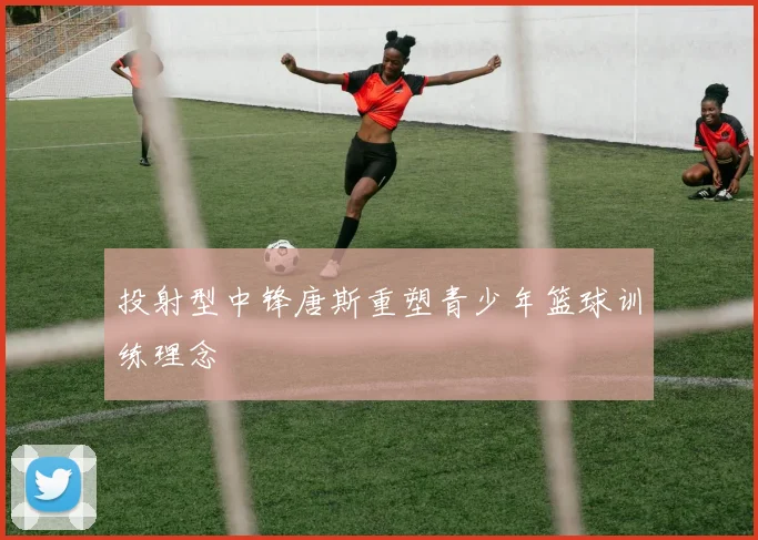 投射型中锋唐斯重塑青少年篮球训练理念