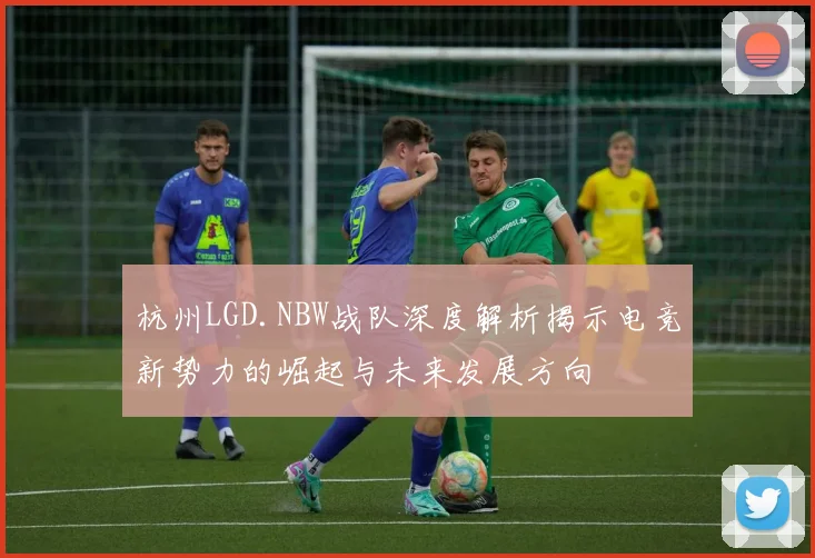 杭州LGD.NBW战队深度解析揭示电竞新势力的崛起与未来发展方向